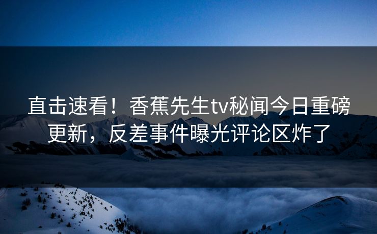 直击速看！香蕉先生tv秘闻今日重磅更新，反差事件曝光评论区炸了