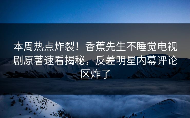 本周热点炸裂！香蕉先生不睡觉电视剧原著速看揭秘，反差明星内幕评论区炸了
