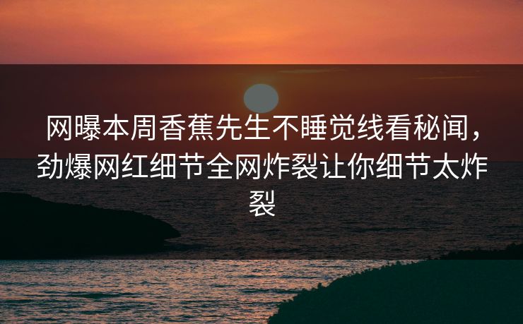 网曝本周香蕉先生不睡觉线看秘闻，劲爆网红细节全网炸裂让你细节太炸裂