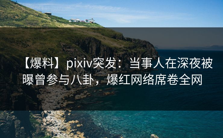 【爆料】pixiv突发：当事人在深夜被曝曾参与八卦，爆红网络席卷全网