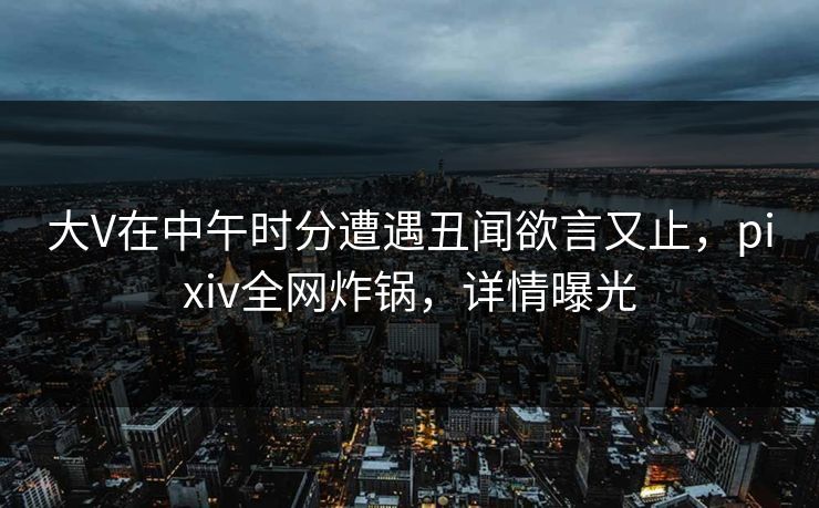 大V在中午时分遭遇丑闻欲言又止，pixiv全网炸锅，详情曝光