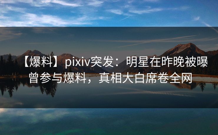 【爆料】pixiv突发：明星在昨晚被曝曾参与爆料，真相大白席卷全网