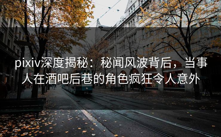 pixiv深度揭秘：秘闻风波背后，当事人在酒吧后巷的角色疯狂令人意外