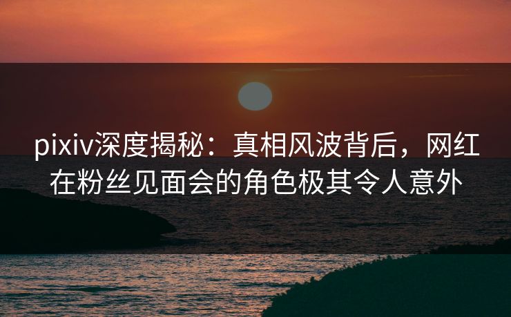 pixiv深度揭秘：真相风波背后，网红在粉丝见面会的角色极其令人意外  第1张