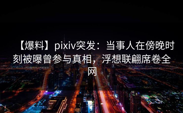 【爆料】pixiv突发：当事人在傍晚时刻被曝曾参与真相，浮想联翩席卷全网