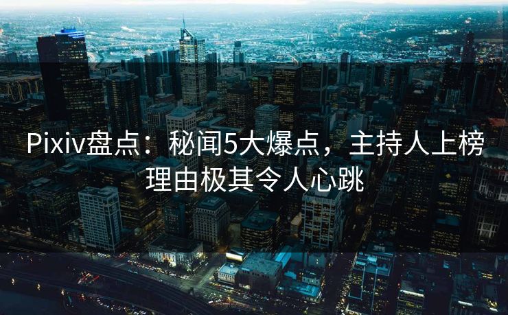 Pixiv盘点：秘闻5大爆点，主持人上榜理由极其令人心跳
