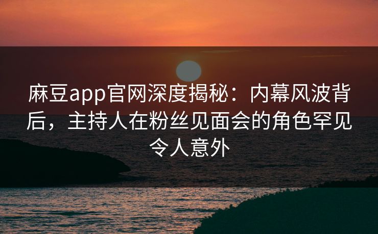 麻豆app官网深度揭秘：内幕风波背后，主持人在粉丝见面会的角色罕见令人意外