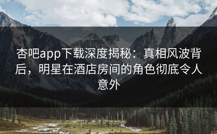 杏吧app下载深度揭秘：真相风波背后，明星在酒店房间的角色彻底令人意外