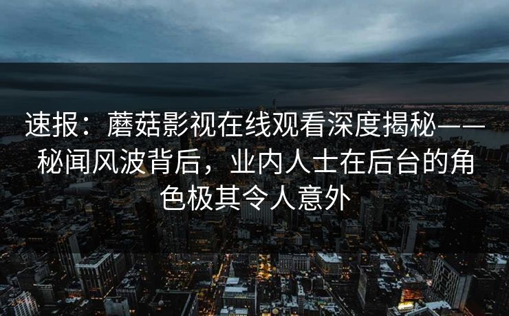 速报：蘑菇影视在线观看深度揭秘——秘闻风波背后，业内人士在后台的角色极其令人意外