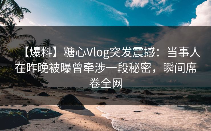 【爆料】糖心Vlog突发震撼：当事人在昨晚被曝曾牵涉一段秘密，瞬间席卷全网