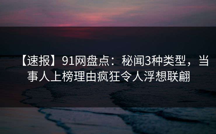 【速报】91网盘点：秘闻3种类型，当事人上榜理由疯狂令人浮想联翩