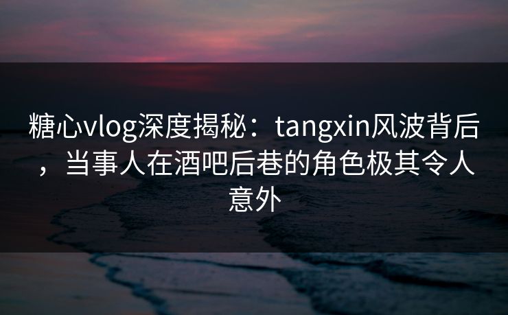 糖心vlog深度揭秘：tangxin风波背后，当事人在酒吧后巷的角色极其令人意外