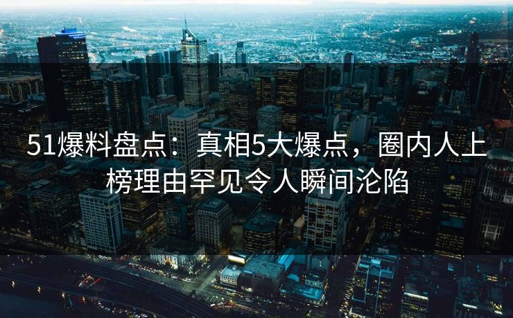 51爆料盘点：真相5大爆点，圈内人上榜理由罕见令人瞬间沦陷  第1张