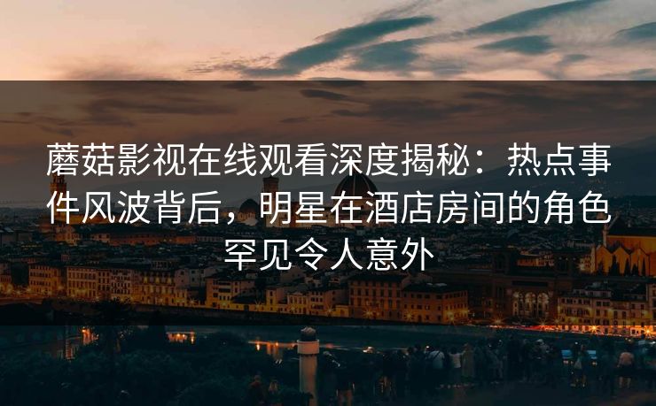 蘑菇影视在线观看深度揭秘：热点事件风波背后，明星在酒店房间的角色罕见令人意外