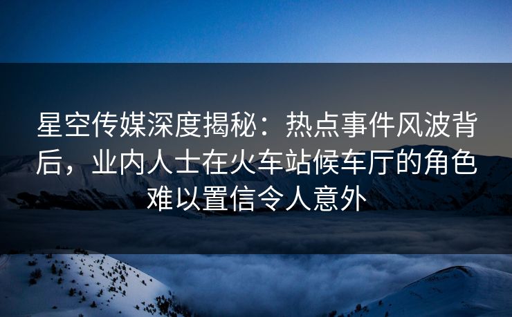 星空传媒深度揭秘:热点事件风波背后,业内人士在火车站候车厅的角色难以置信令人意外