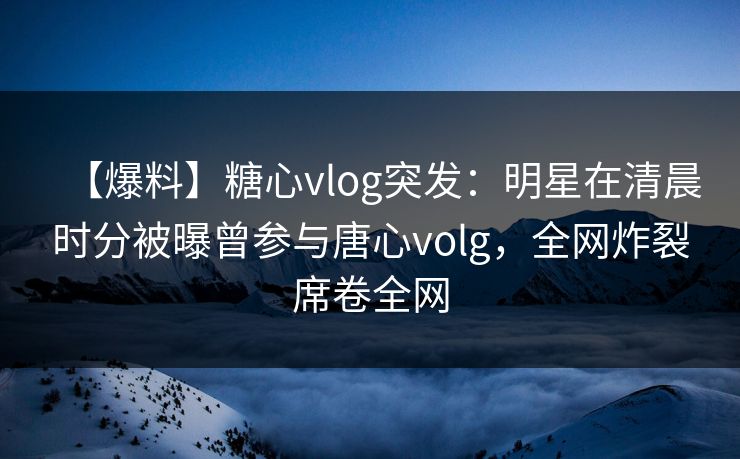 【爆料】糖心vlog突发:明星在清晨时分被曝曾参与唐心volg,全网炸裂席卷全网 第1张 【爆料】糖心vlog突发:明星在清晨时分被曝曾参与唐心volg,全网炸裂席卷全网 第1张