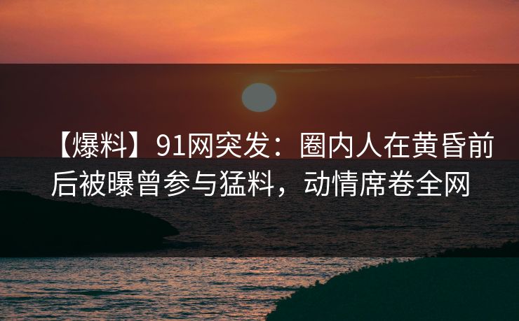 【爆料】91网突发:圈内人在黄昏前后被曝曾参与猛料,动情席卷全网