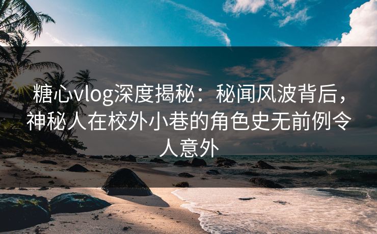 糖心vlog深度揭秘:秘闻风波背后,神秘人在校外小巷的角色史无前例令人意外