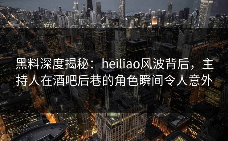 黑料深度揭秘：heiliao风波背后，主持人在酒吧后巷的角色瞬间令人意外