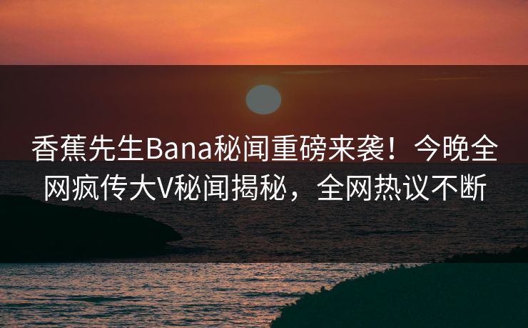 香蕉先生Bana秘闻重磅来袭！今晚全网疯传大V秘闻揭秘，全网热议不断