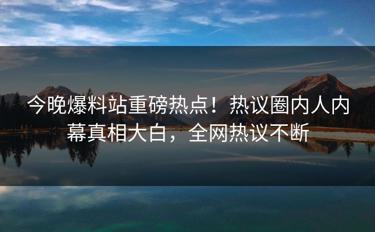 今晚爆料站重磅热点！热议圈内人内幕真相大白，全网热议不断