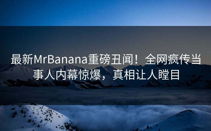 最新MrBanana重磅丑闻！全网疯传当事人内幕惊爆，真相让人瞠目