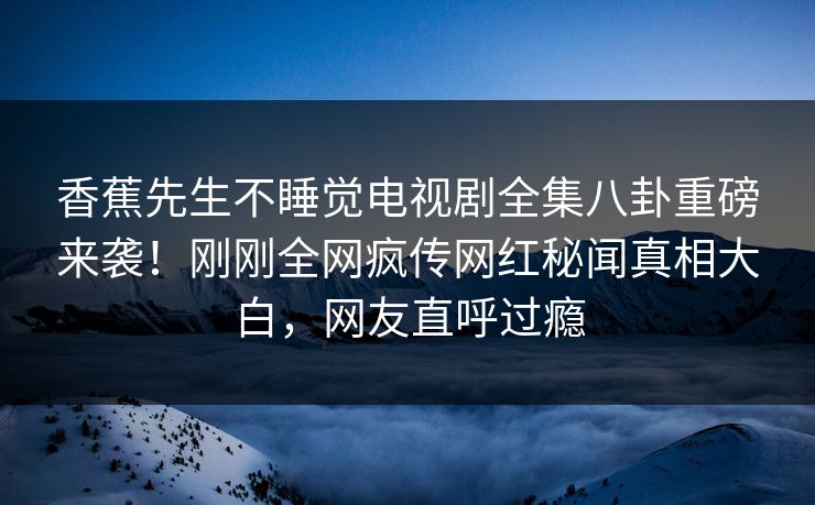 香蕉先生不睡觉电视剧全集八卦重磅来袭！刚刚全网疯传网红秘闻真相大白，网友直呼过瘾