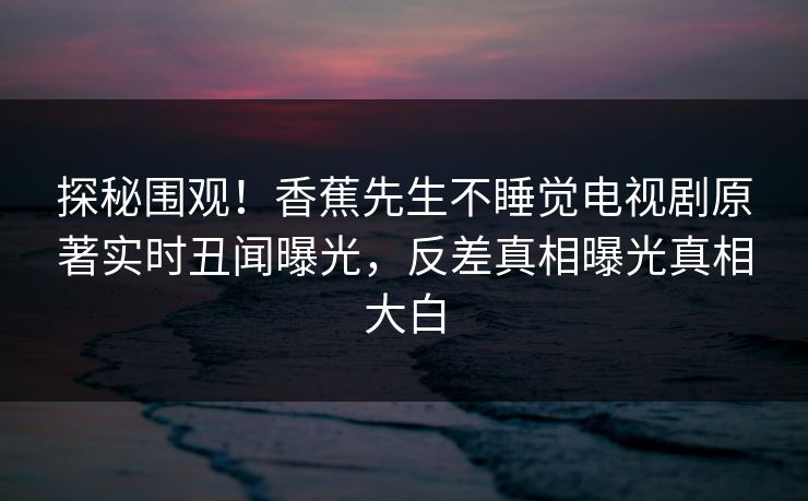 探秘围观！香蕉先生不睡觉电视剧原著实时丑闻曝光，反差真相曝光真相大白  第1张