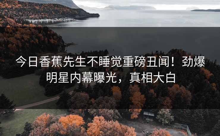 今日香蕉先生不睡觉重磅丑闻！劲爆明星内幕曝光，真相大白  第1张