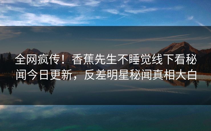 全网疯传！香蕉先生不睡觉线下看秘闻今日更新，反差明星秘闻真相大白