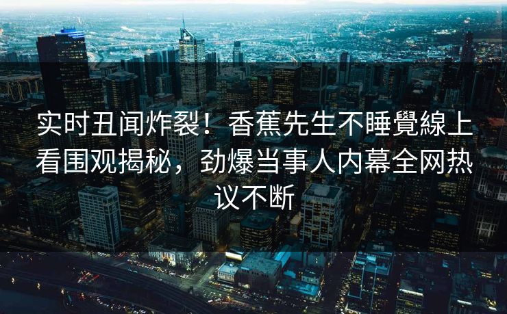 实时丑闻炸裂！香蕉先生不睡覺線上看围观揭秘，劲爆当事人内幕全网热议不断  第1张