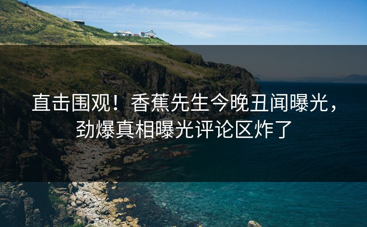 直击围观！香蕉先生今晚丑闻曝光，劲爆真相曝光评论区炸了