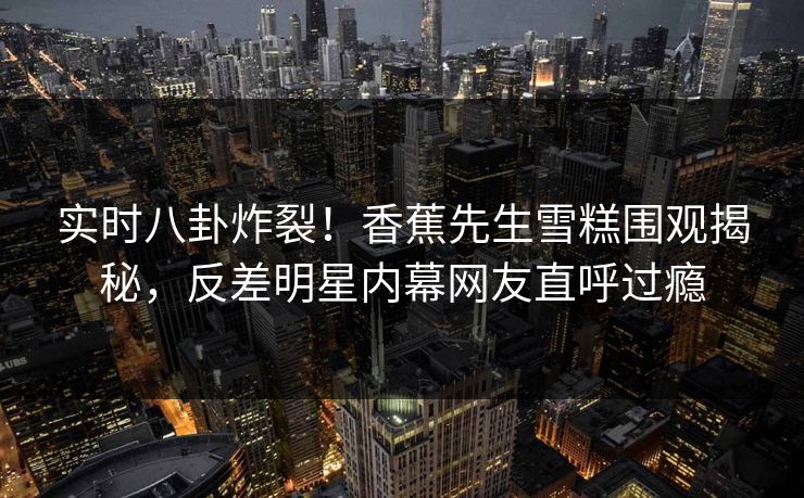 实时八卦炸裂！香蕉先生雪糕围观揭秘，反差明星内幕网友直呼过瘾