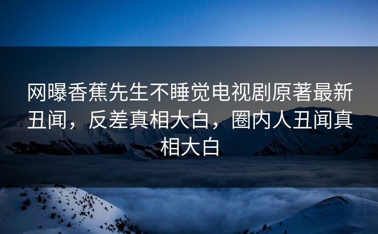 网曝香蕉先生不睡觉电视剧原著最新丑闻，反差真相大白，圈内人丑闻真相大白  第1张