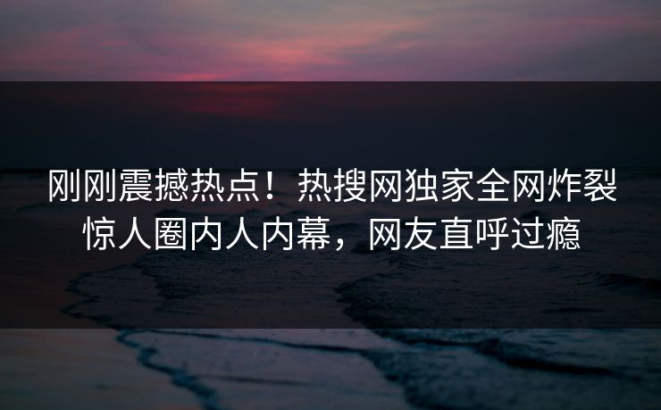 刚刚震撼热点！热搜网独家全网炸裂惊人圈内人内幕，网友直呼过瘾