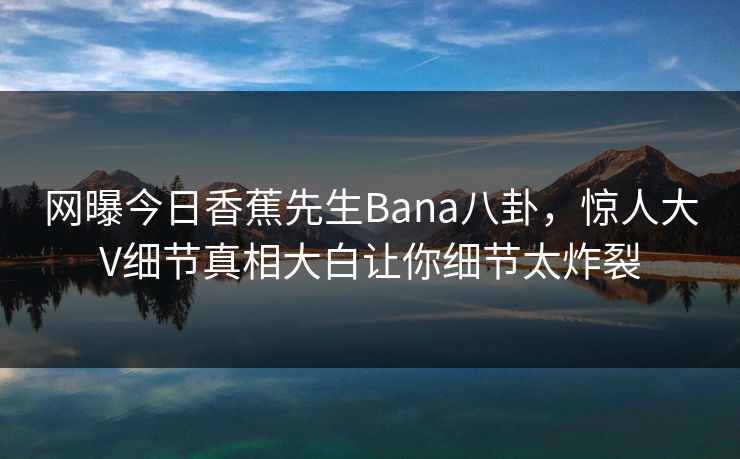 网曝今日香蕉先生Bana八卦，惊人大V细节真相大白让你细节太炸裂