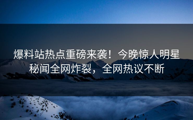 爆料站热点重磅来袭！今晚惊人明星秘闻全网炸裂，全网热议不断