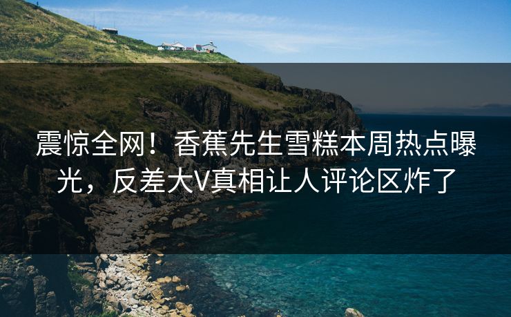 震惊全网！香蕉先生雪糕本周热点曝光，反差大V真相让人评论区炸了