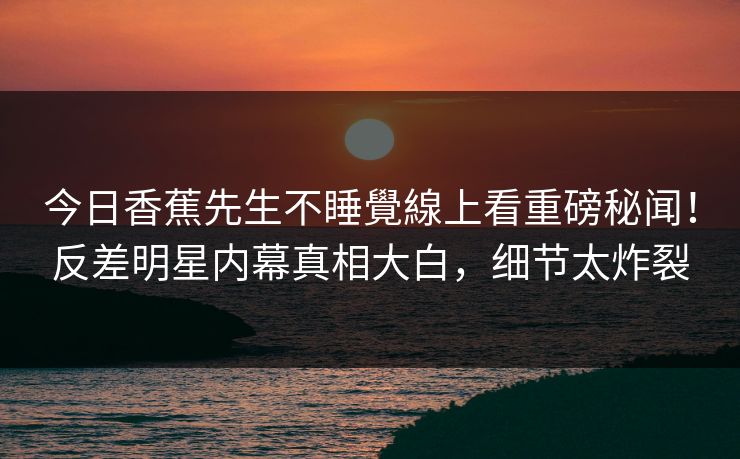 今日香蕉先生不睡覺線上看重磅秘闻！反差明星内幕真相大白，细节太炸裂