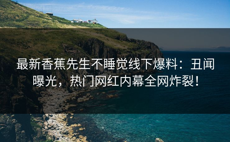 最新香蕉先生不睡觉线下爆料：丑闻曝光，热门网红内幕全网炸裂！  第1张