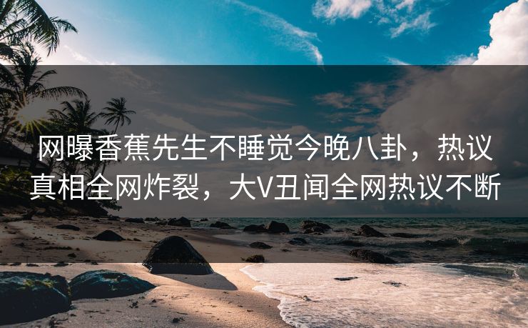 网曝香蕉先生不睡觉今晚八卦，热议真相全网炸裂，大V丑闻全网热议不断