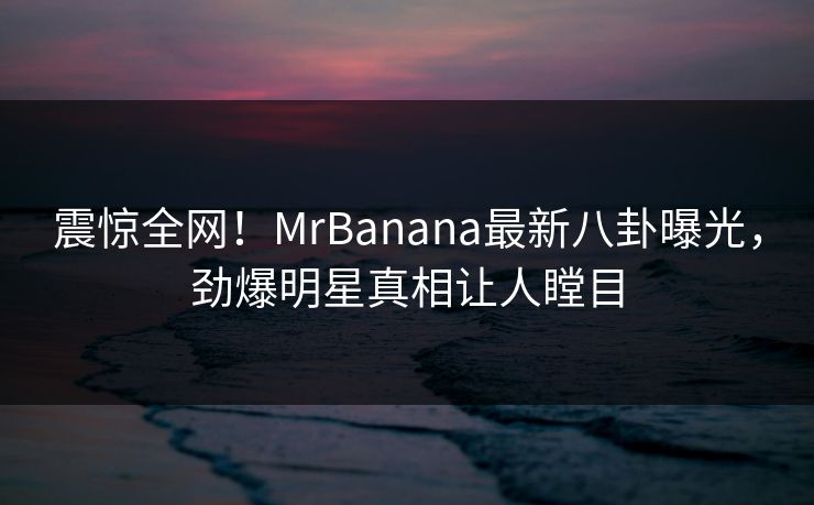 震惊全网！MrBanana最新八卦曝光，劲爆明星真相让人瞠目