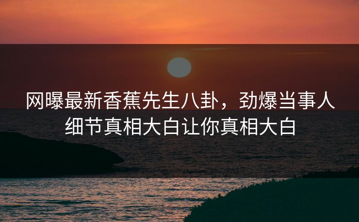 网曝最新香蕉先生八卦，劲爆当事人细节真相大白让你真相大白