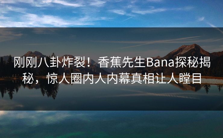 刚刚八卦炸裂！香蕉先生Bana探秘揭秘，惊人圈内人内幕真相让人瞠目