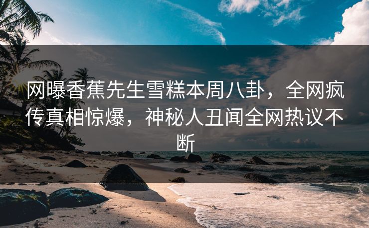 网曝香蕉先生雪糕本周八卦，全网疯传真相惊爆，神秘人丑闻全网热议不断