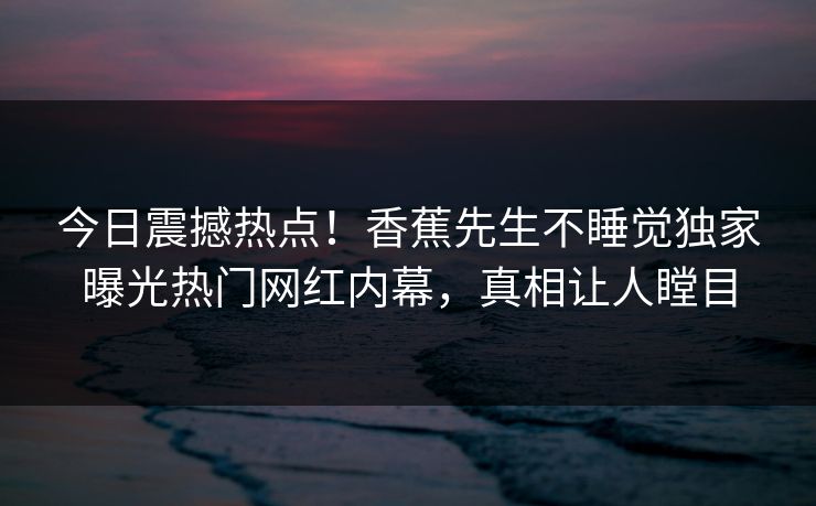 今日震撼热点！香蕉先生不睡觉独家曝光热门网红内幕，真相让人瞠目