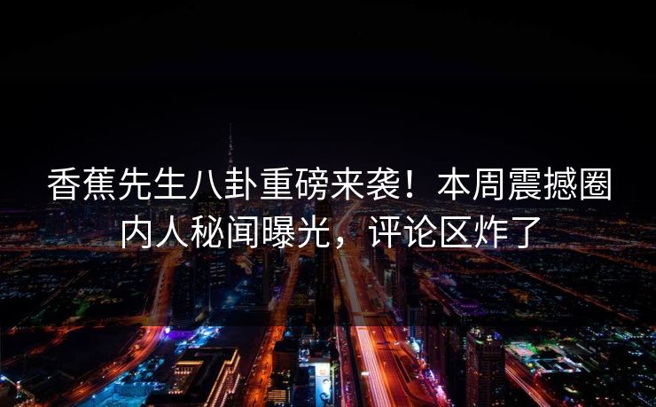 香蕉先生八卦重磅来袭！本周震撼圈内人秘闻曝光，评论区炸了