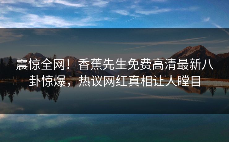 震惊全网！香蕉先生免费高清最新八卦惊爆，热议网红真相让人瞠目