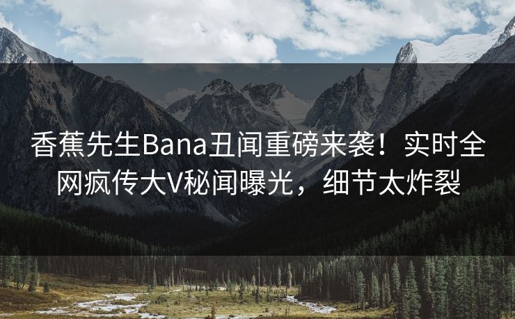 香蕉先生Bana丑闻重磅来袭！实时全网疯传大V秘闻曝光，细节太炸裂