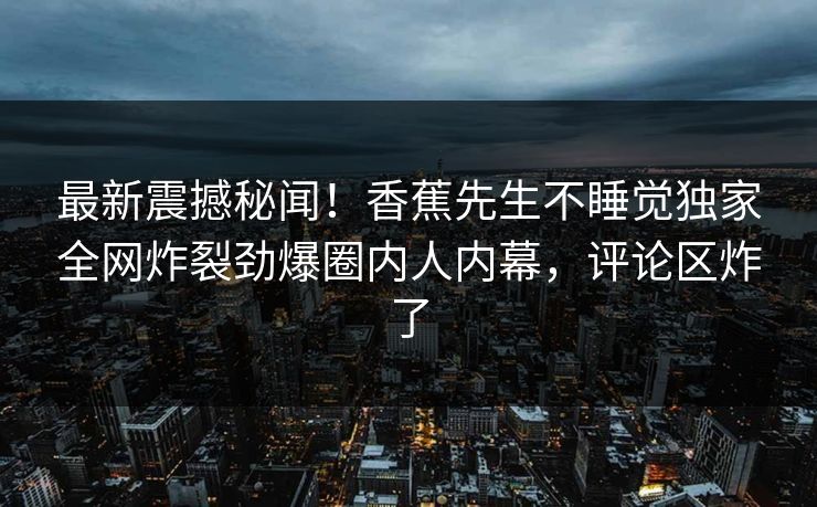 最新震撼秘闻！香蕉先生不睡觉独家全网炸裂劲爆圈内人内幕，评论区炸了  第1张